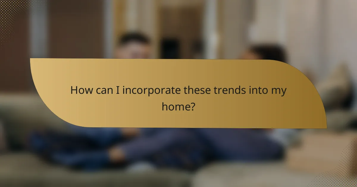 How can I incorporate these trends into my home?